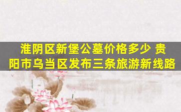淮阴区新堡公墓价格多少 贵阳市乌当区发布三条旅游新线路